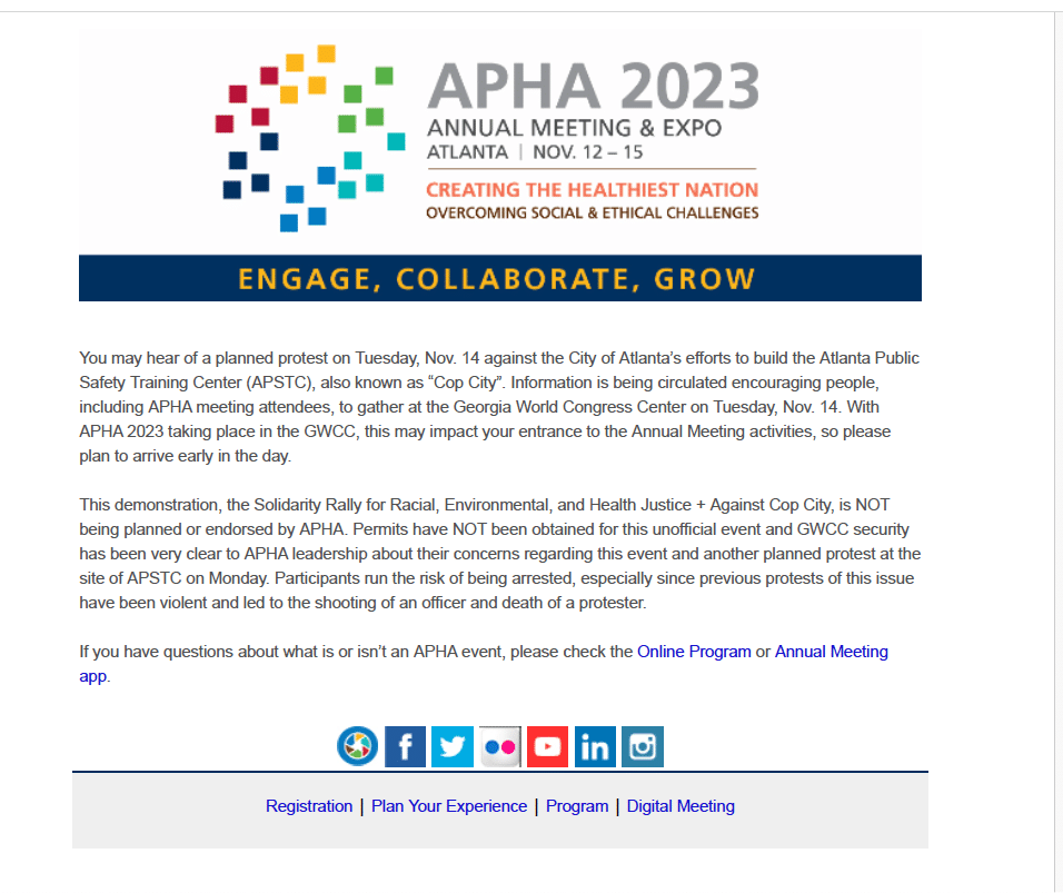 You may hear of a planned protest on Tuesday, Nov. 14 against the City of Atlanta's efforts to build the Atlanta Public Safety Training Center (APSTC), also known as "Cop City". Information is being circulated encouraging people, including APHA meeting attendees, to gather at the Georgia World Congress Center on Tuesday, Nov. 14. With APHA 2023 taking place in the GWCC, this may impact your entrance to the Annual Meeting activities, so please plan to arrive early in the day.
This demonstration, the Solidarity Rally for Racial, Environmental, and Health Justice + Against Cop City, is NOT being planned or endorsed by APHA. Permits have NOT been obtained for this unofficial event and GWCC security has been very clear to APHA leadership about their concerns regarding this event and another planned protest at the site of APSTC on Monday. Participants run the risk of being arrested, especially since previous protests of this issue have been violent and led to the shooting of an officer and death of a protester.
If you have questions about what is or isn't an APHA event, please check the Online Program or Annual Meeting
app.