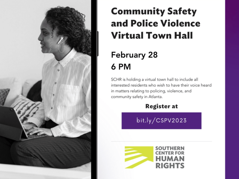 Community Safety and Police Violence Virtual Town Hall February 28 6 PM SCHR is holding a virtual town hall to include all interested residents who wish to have their voice heard in matters relating to policing, violence, and community safety in Atlanta. Register at bit.ly/CSPV2023 SOUTHERN CENTER FOR HUMAN RIGHTS